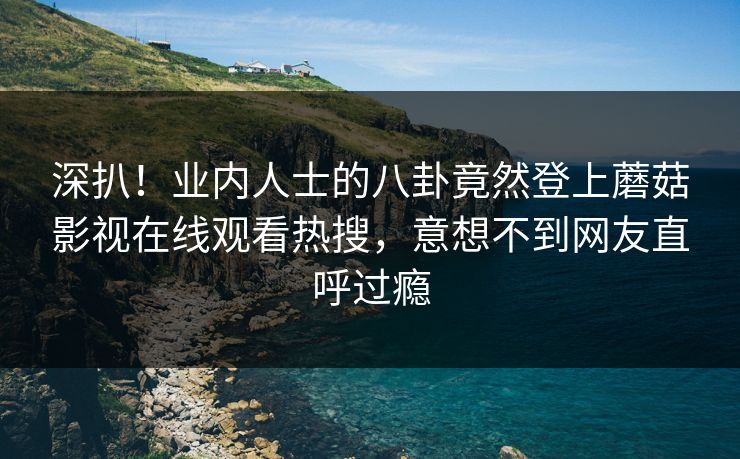 深扒！业内人士的八卦竟然登上蘑菇影视在线观看热搜，意想不到网友直呼过瘾