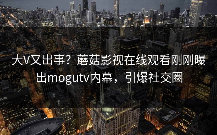 大V又出事？蘑菇影视在线观看刚刚曝出mogutv内幕，引爆社交圈