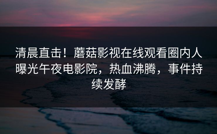 清晨直击！蘑菇影视在线观看圈内人曝光午夜电影院，热血沸腾，事件持续发酵