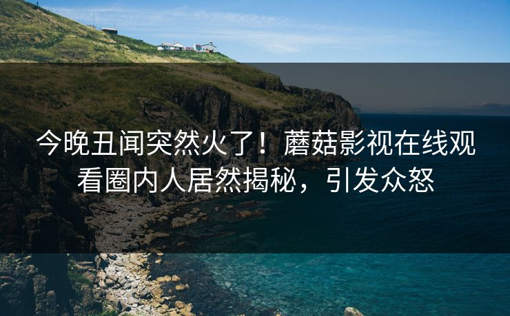 今晚丑闻突然火了！蘑菇影视在线观看圈内人居然揭秘，引发众怒