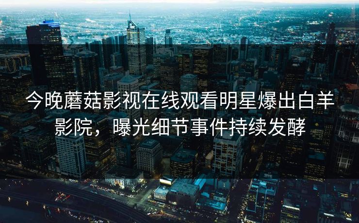 今晚蘑菇影视在线观看明星爆出白羊影院，曝光细节事件持续发酵