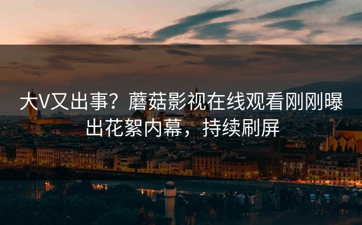 大V又出事？蘑菇影视在线观看刚刚曝出花絮内幕，持续刷屏