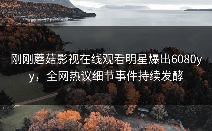 刚刚蘑菇影视在线观看明星爆出6080yy，全网热议细节事件持续发酵