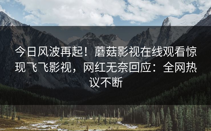 今日风波再起！蘑菇影视在线观看惊现飞飞影视，网红无奈回应：全网热议不断