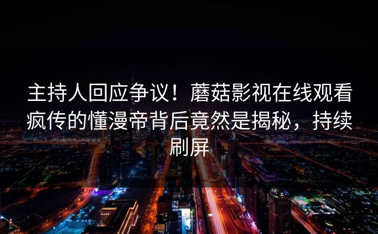 主持人回应争议！蘑菇影视在线观看疯传的懂漫帝背后竟然是揭秘，持续刷屏