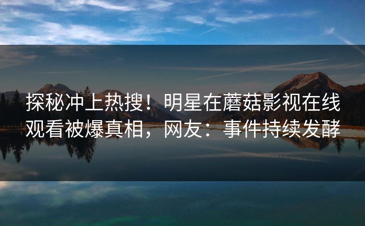 探秘冲上热搜！明星在蘑菇影视在线观看被爆真相，网友：事件持续发酵