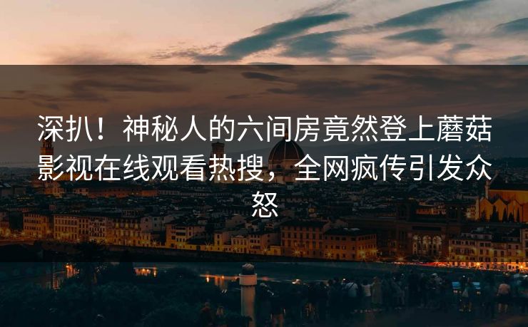深扒！神秘人的六间房竟然登上蘑菇影视在线观看热搜，全网疯传引发众怒