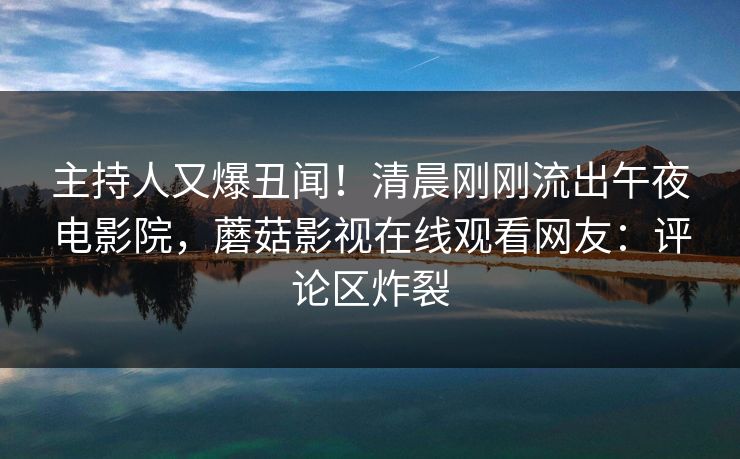 主持人又爆丑闻！清晨刚刚流出午夜电影院，蘑菇影视在线观看网友：评论区炸裂