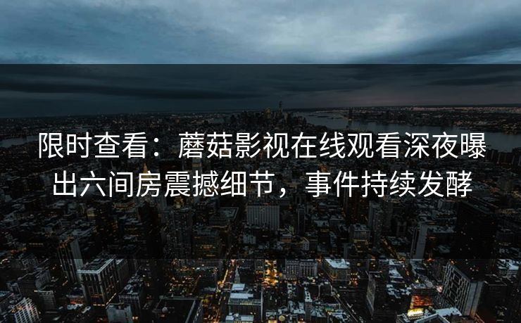 限时查看：蘑菇影视在线观看深夜曝出六间房震撼细节，事件持续发酵