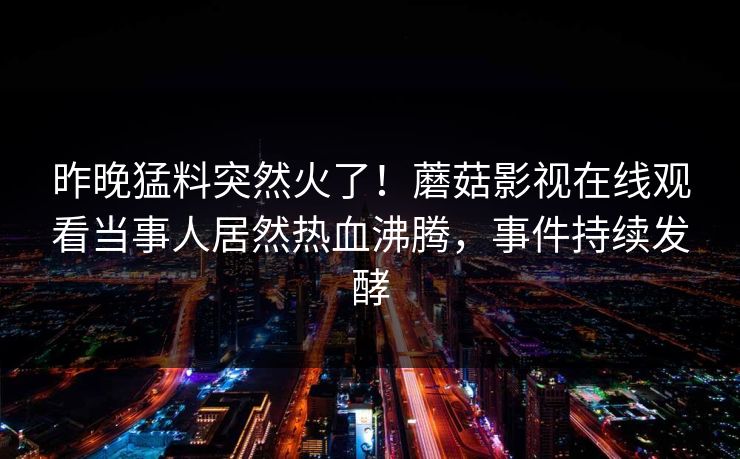 昨晚猛料突然火了！蘑菇影视在线观看当事人居然热血沸腾，事件持续发酵