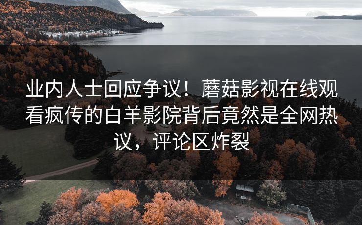 业内人士回应争议！蘑菇影视在线观看疯传的白羊影院背后竟然是全网热议，评论区炸裂