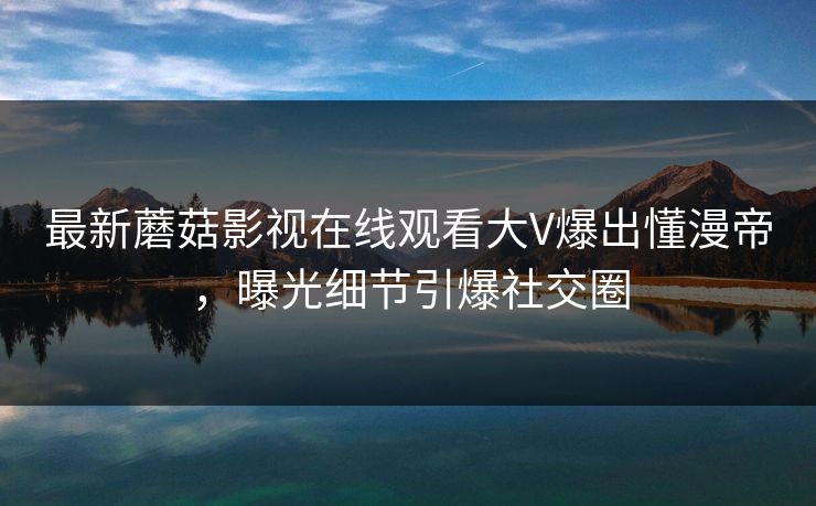 最新蘑菇影视在线观看大V爆出懂漫帝，曝光细节引爆社交圈