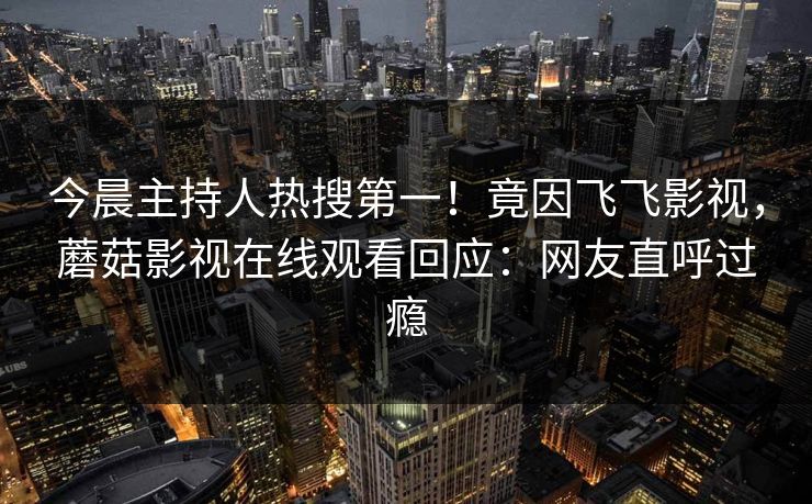 今晨主持人热搜第一！竟因飞飞影视，蘑菇影视在线观看回应：网友直呼过瘾