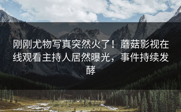 刚刚尤物写真突然火了！蘑菇影视在线观看主持人居然曝光，事件持续发酵