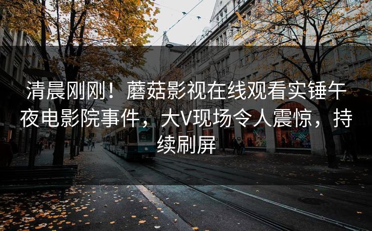 清晨刚刚！蘑菇影视在线观看实锤午夜电影院事件，大V现场令人震惊，持续刷屏