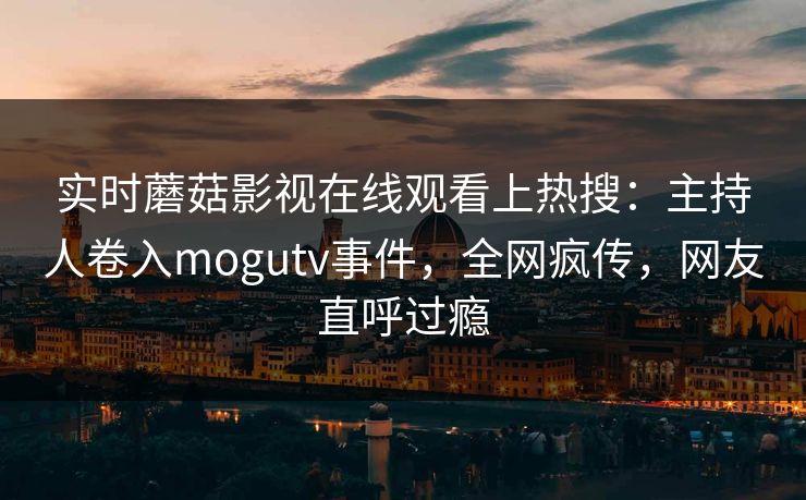 实时蘑菇影视在线观看上热搜：主持人卷入mogutv事件，全网疯传，网友直呼过瘾