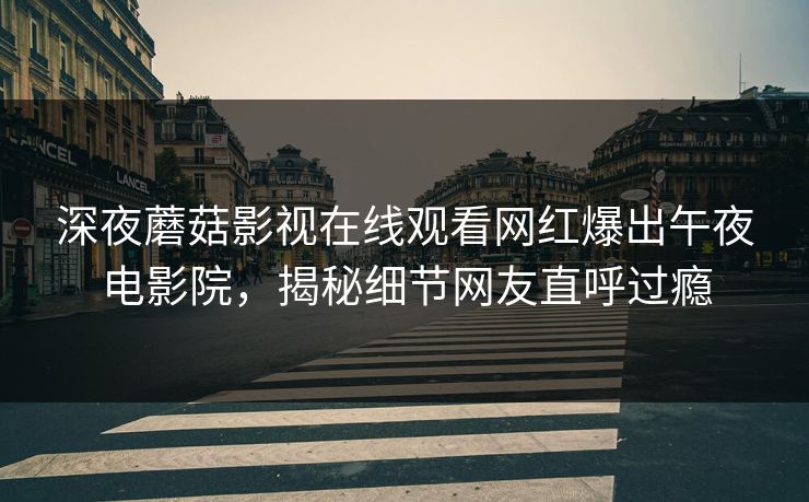 深夜蘑菇影视在线观看网红爆出午夜电影院，揭秘细节网友直呼过瘾