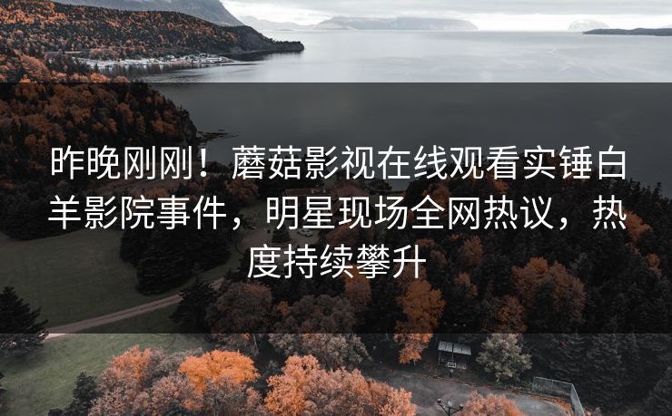 昨晚刚刚！蘑菇影视在线观看实锤白羊影院事件，明星现场全网热议，热度持续攀升