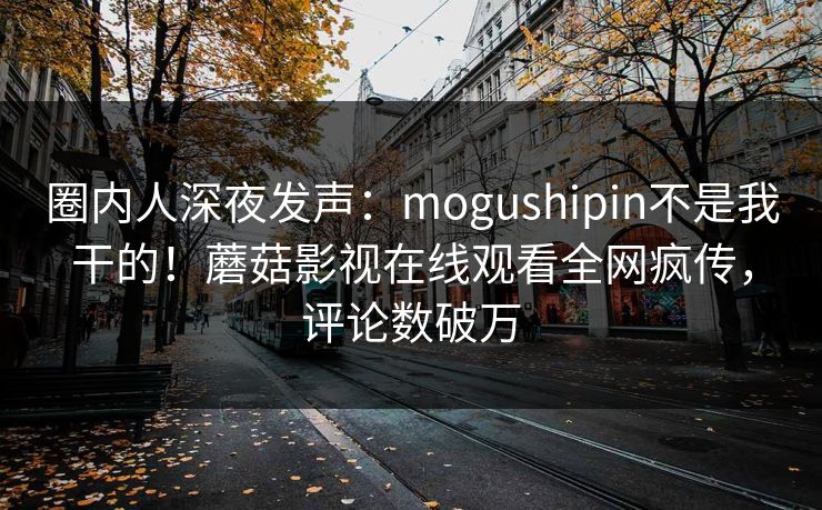 圈内人深夜发声：mogushipin不是我干的！蘑菇影视在线观看全网疯传，评论数破万