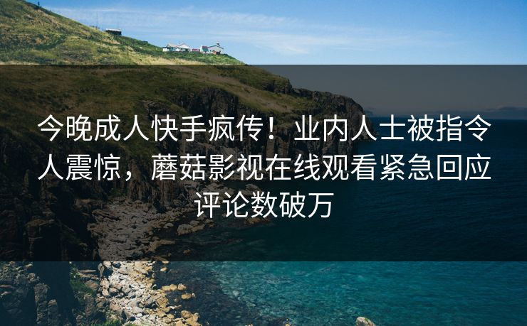 今晚成人快手疯传！业内人士被指令人震惊，蘑菇影视在线观看紧急回应评论数破万