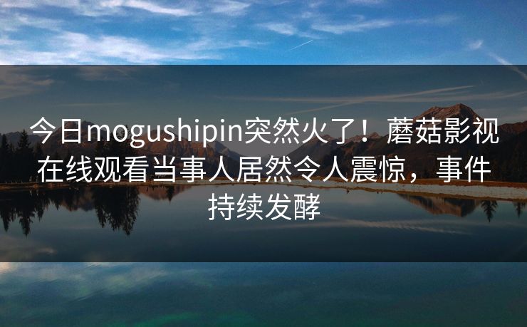 今日mogushipin突然火了！蘑菇影视在线观看当事人居然令人震惊，事件持续发酵