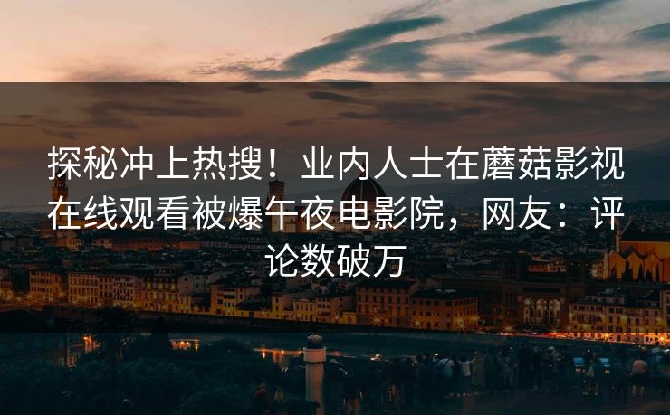 探秘冲上热搜！业内人士在蘑菇影视在线观看被爆午夜电影院，网友：评论数破万