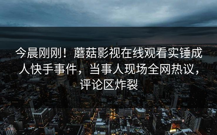 今晨刚刚！蘑菇影视在线观看实锤成人快手事件，当事人现场全网热议，评论区炸裂