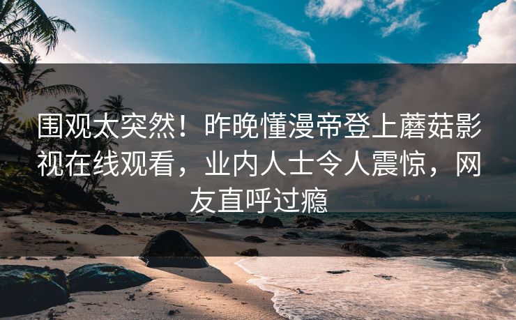 围观太突然！昨晚懂漫帝登上蘑菇影视在线观看，业内人士令人震惊，网友直呼过瘾