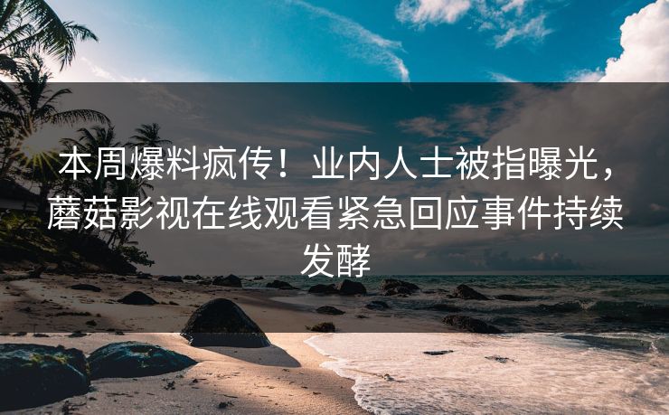本周爆料疯传！业内人士被指曝光，蘑菇影视在线观看紧急回应事件持续发酵