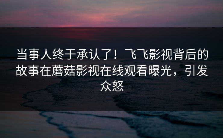 当事人终于承认了！飞飞影视背后的故事在蘑菇影视在线观看曝光，引发众怒