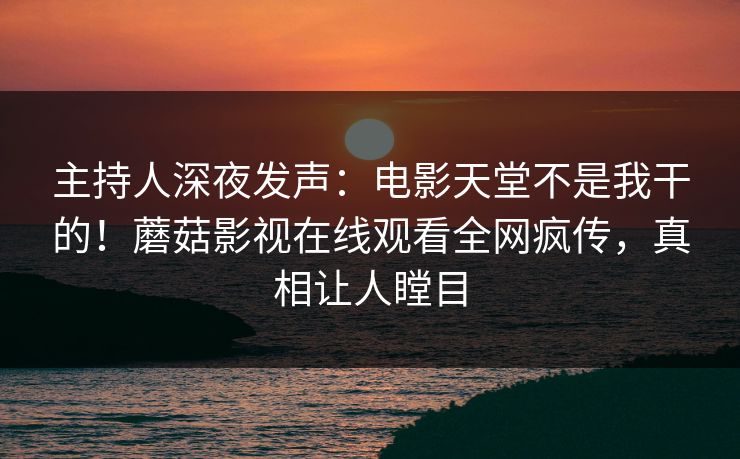 主持人深夜发声：电影天堂不是我干的！蘑菇影视在线观看全网疯传，真相让人瞠目
