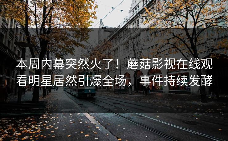 本周内幕突然火了！蘑菇影视在线观看明星居然引爆全场，事件持续发酵