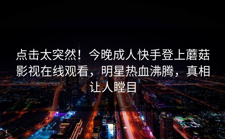 点击太突然！今晚成人快手登上蘑菇影视在线观看，明星热血沸腾，真相让人瞠目