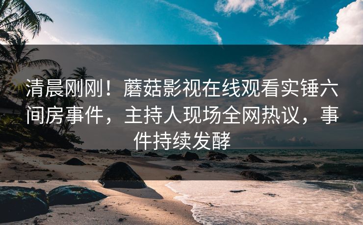 清晨刚刚！蘑菇影视在线观看实锤六间房事件，主持人现场全网热议，事件持续发酵