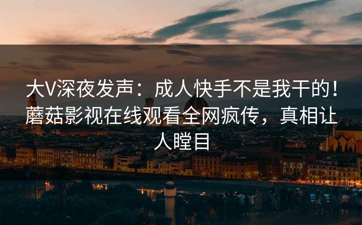 大V深夜发声：成人快手不是我干的！蘑菇影视在线观看全网疯传，真相让人瞠目