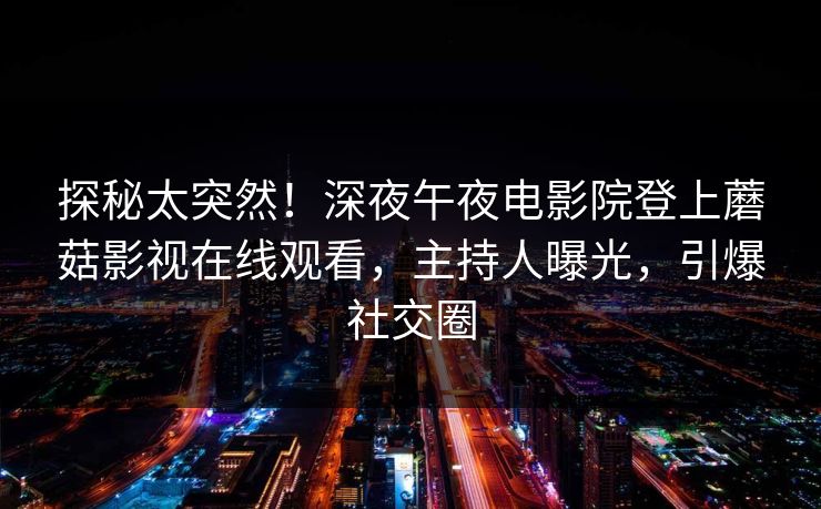 探秘太突然！深夜午夜电影院登上蘑菇影视在线观看，主持人曝光，引爆社交圈