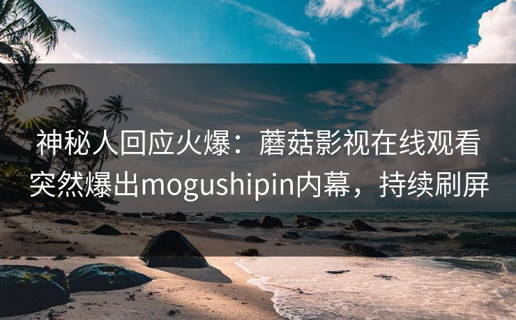 神秘人回应火爆：蘑菇影视在线观看突然爆出mogushipin内幕，持续刷屏