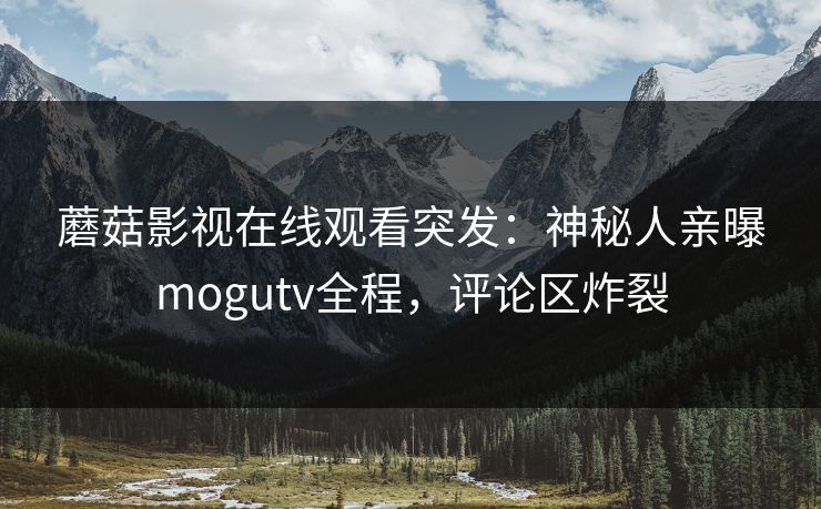 蘑菇影视在线观看突发：神秘人亲曝mogutv全程，评论区炸裂