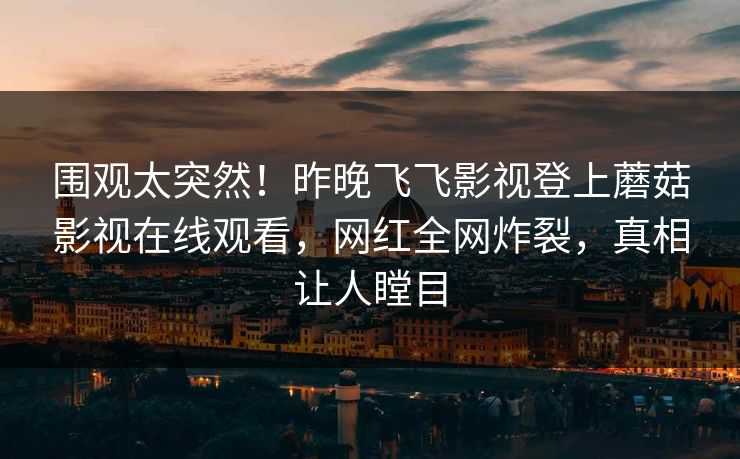围观太突然！昨晚飞飞影视登上蘑菇影视在线观看，网红全网炸裂，真相让人瞠目