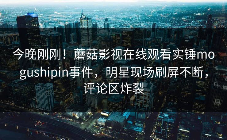 今晚刚刚！蘑菇影视在线观看实锤mogushipin事件，明星现场刷屏不断，评论区炸裂
