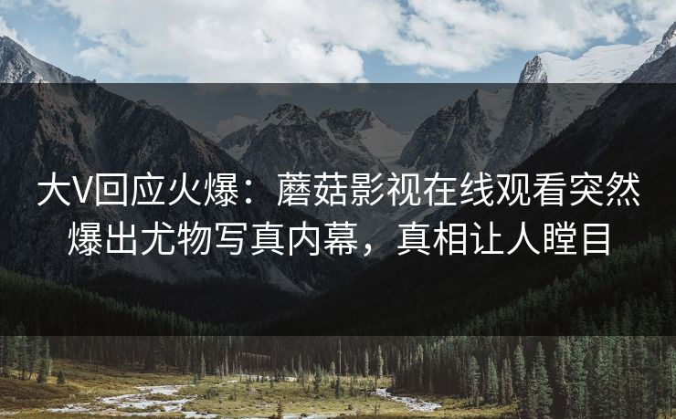 大V回应火爆：蘑菇影视在线观看突然爆出尤物写真内幕，真相让人瞠目