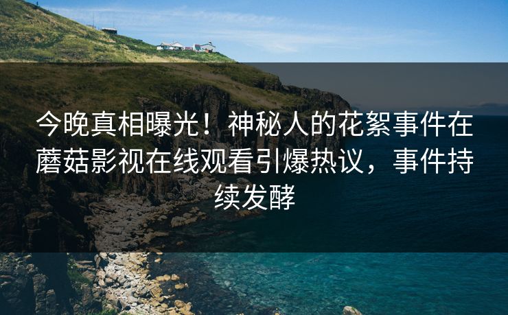 今晚真相曝光！神秘人的花絮事件在蘑菇影视在线观看引爆热议，事件持续发酵