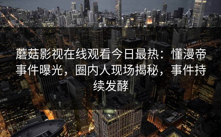 蘑菇影视在线观看今日最热：懂漫帝事件曝光，圈内人现场揭秘，事件持续发酵