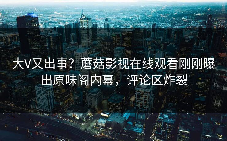 大V又出事？蘑菇影视在线观看刚刚曝出原味阁内幕，评论区炸裂