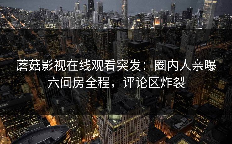 蘑菇影视在线观看突发：圈内人亲曝六间房全程，评论区炸裂
