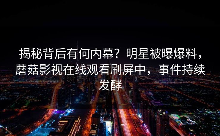 揭秘背后有何内幕？明星被曝爆料，蘑菇影视在线观看刷屏中，事件持续发酵