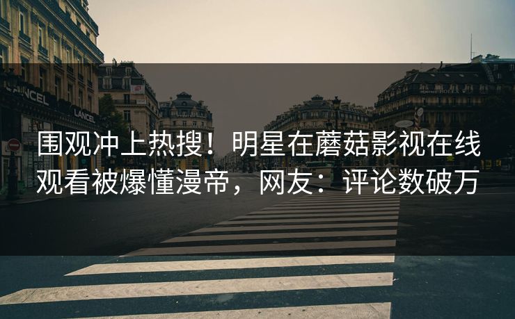 围观冲上热搜！明星在蘑菇影视在线观看被爆懂漫帝，网友：评论数破万