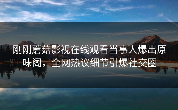 刚刚蘑菇影视在线观看当事人爆出原味阁，全网热议细节引爆社交圈