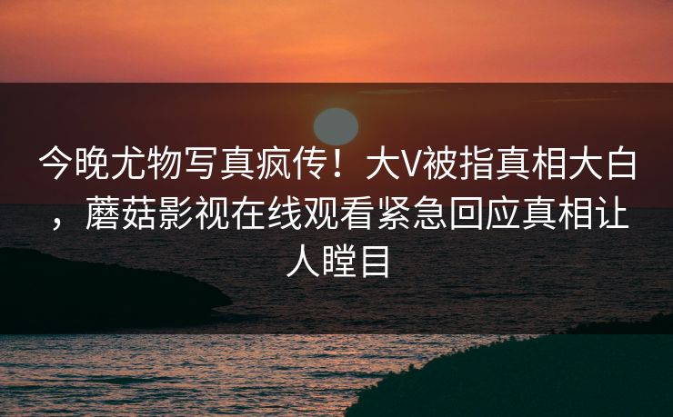 今晚尤物写真疯传！大V被指真相大白，蘑菇影视在线观看紧急回应真相让人瞠目