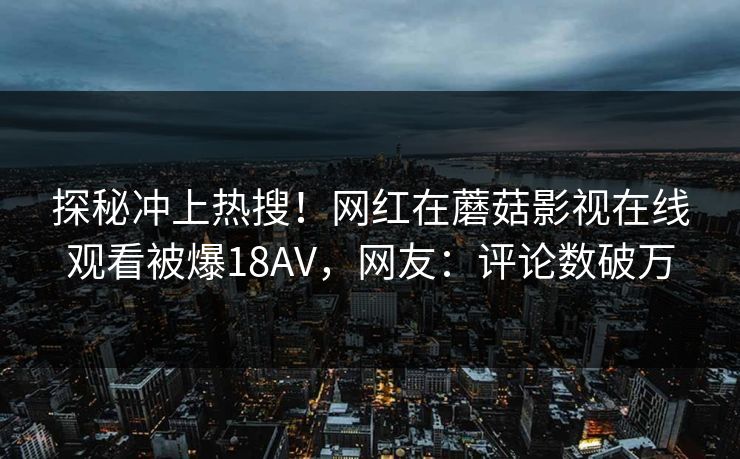 探秘冲上热搜！网红在蘑菇影视在线观看被爆18AV，网友：评论数破万